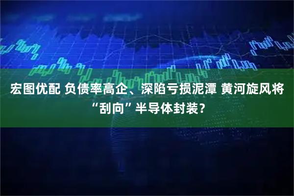 宏图优配 负债率高企、深陷亏损泥潭 黄河旋风将“刮向”半导体封装？