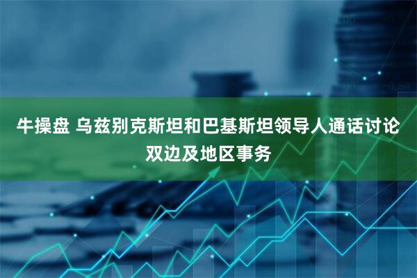 牛操盘 乌兹别克斯坦和巴基斯坦领导人通话讨论双边及地区事务