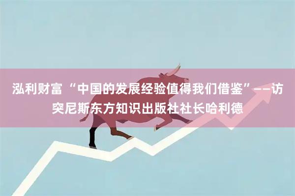 泓利财富 “中国的发展经验值得我们借鉴”——访突尼斯东方知识出版社社长哈利德
