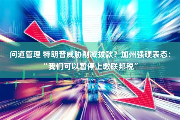 问道管理 特朗普威胁削减拨款？加州强硬表态：“我们可以暂停上缴联邦税”