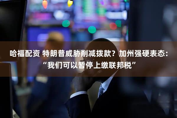 哈福配资 特朗普威胁削减拨款？加州强硬表态：“我们可以暂停上缴联邦税”