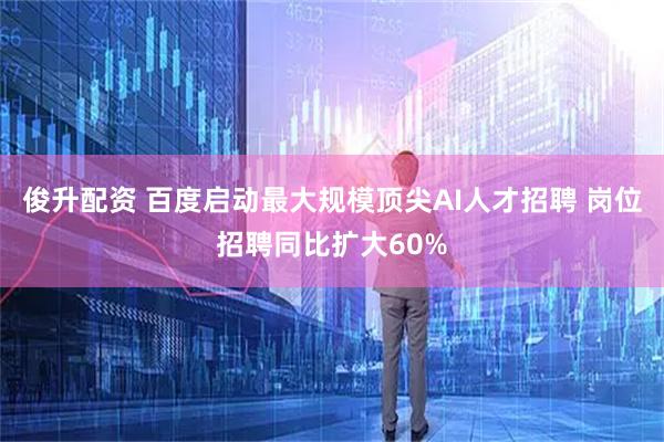俊升配资 百度启动最大规模顶尖AI人才招聘 岗位招聘同比扩大60%