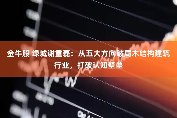 金牛股 绿城谢重磊：从五大方向破局木结构建筑行业，打破认知壁垒