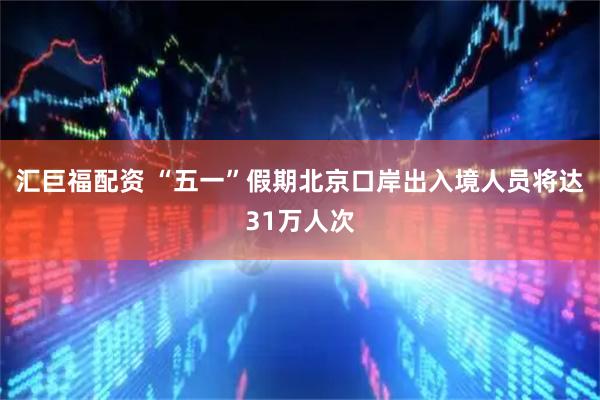 汇巨福配资 “五一”假期北京口岸出入境人员将达31万人次