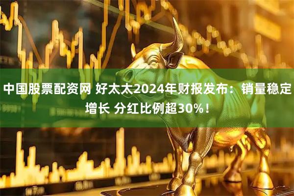 中国股票配资网 好太太2024年财报发布：销量稳定增长 分红比例超30%！