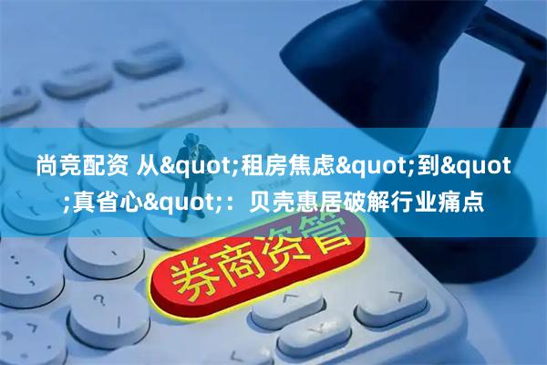尚竞配资 从&quot;租房焦虑&quot;到&quot;真省心&quot;：贝壳惠居破解行业痛点
