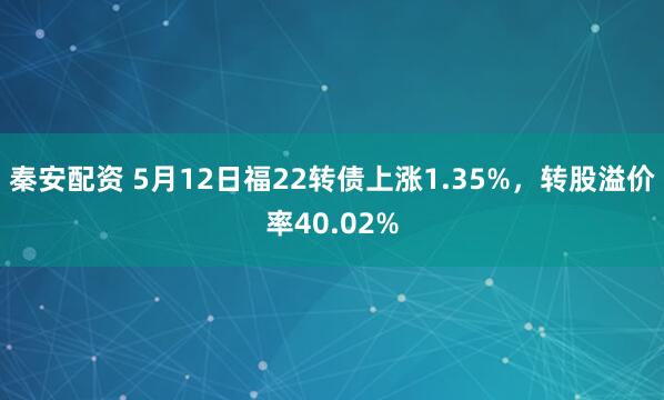 秦安配资 5月12日福22转债上涨1.35%，转股溢价率40.02%