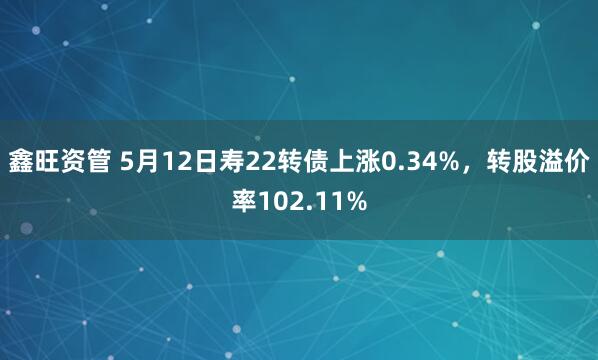 鑫旺资管 5月12日寿22转债上涨0.34%，转股溢价率102.11%