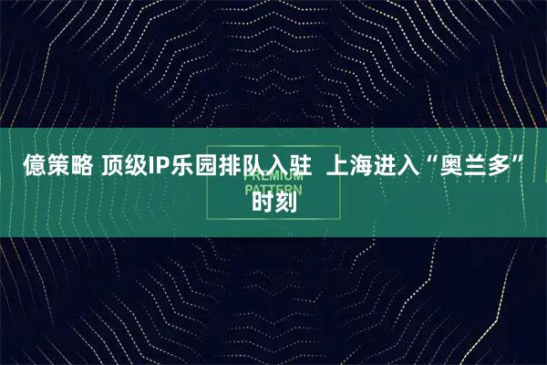 億策略 顶级IP乐园排队入驻  上海进入“奥兰多”时刻