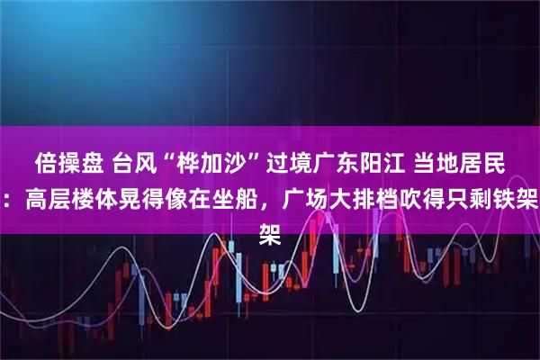 倍操盘 台风“桦加沙”过境广东阳江 当地居民：高层楼体晃得像在坐船，广场大排档吹得只剩铁架