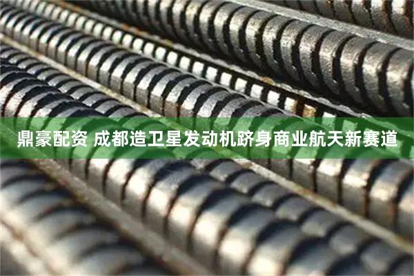 鼎豪配资 成都造卫星发动机跻身商业航天新赛道