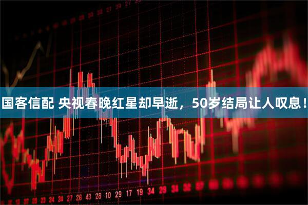 国客信配 央视春晚红星却早逝，50岁结局让人叹息！