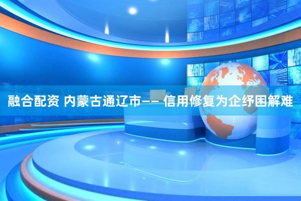 融合配资 内蒙古通辽市—— 信用修复为企纾困解难