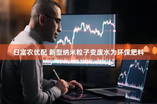 日富农优配 新型纳米粒子变废水为环保肥料