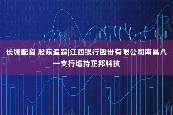 长城配资 股东追踪|江西银行股份有限公司南昌八一支行增持正邦科技