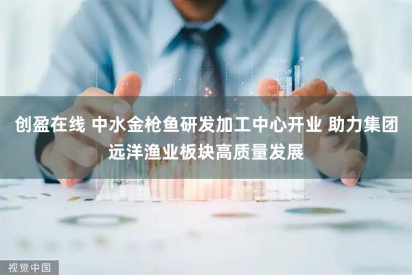 创盈在线 中水金枪鱼研发加工中心开业 助力集团远洋渔业板块高质量发展