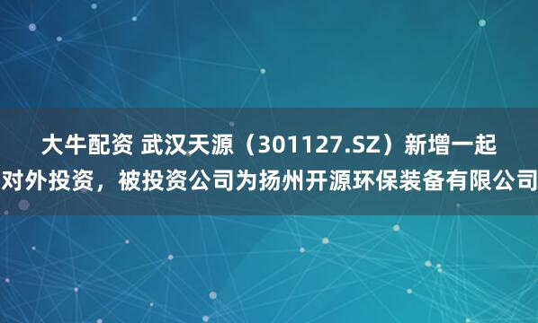大牛配资 武汉天源（301127.SZ）新增一起对外投资，被投资公司为扬州开源环保装备有限公司