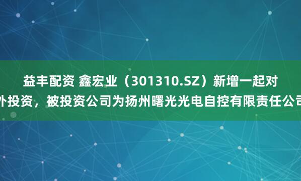 益丰配资 鑫宏业（301310.SZ）新增一起对外投资，被投资公司为扬州曙光光电自控有限责任公司