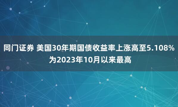 同门证券 美国30年期国债收益率上涨高至5.108% 为2023年10月以来最高