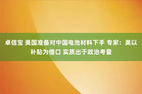 卓信宝 美国准备对中国电池材料下手 专家：美以补贴为借口 实质出于政治考量