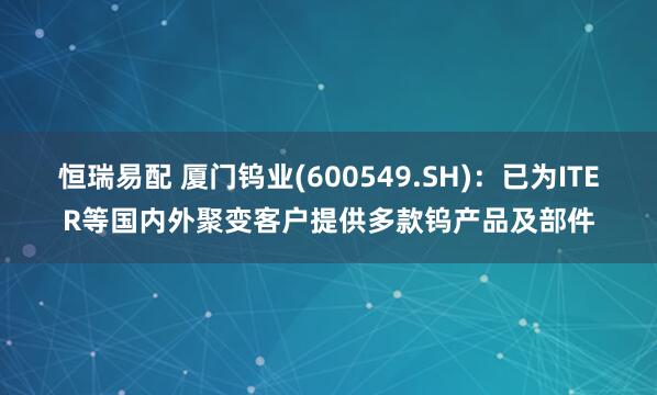 恒瑞易配 厦门钨业(600549.SH)：已为ITER等国内外聚变客户提供多款钨产品及部件
