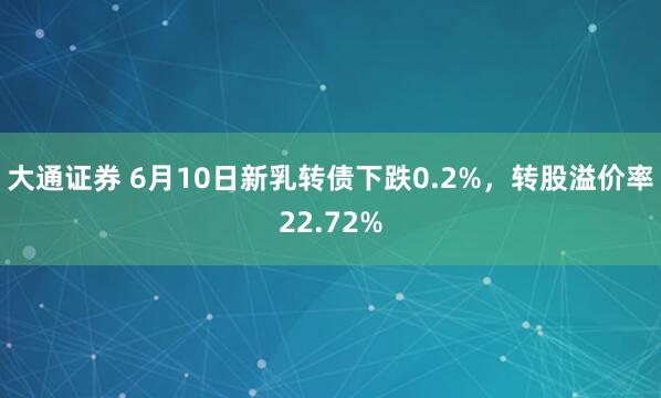大通证券 6月10日新乳转债下跌0.2%，转股溢价率22.72%