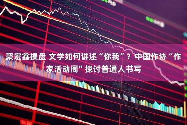 聚宏鑫操盘 文学如何讲述“你我”？中国作协“作家活动周”探讨普通人书写