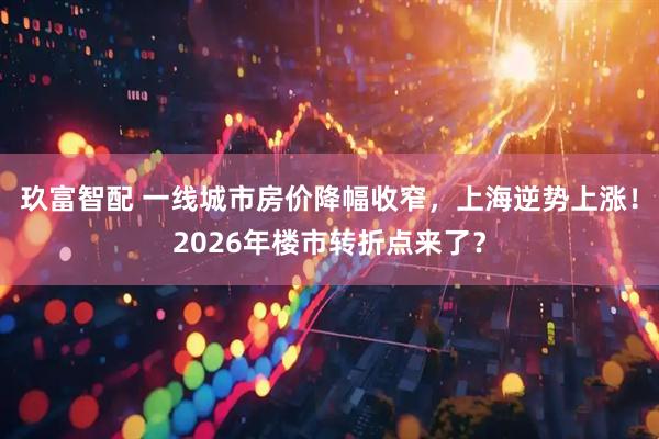 玖富智配 一线城市房价降幅收窄，上海逆势上涨！2026年楼市转折点来了？