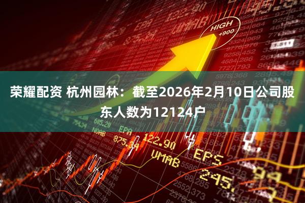荣耀配资 杭州园林：截至2026年2月10日公司股东人数为12124户