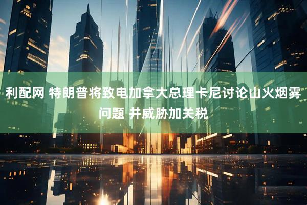 利配网 特朗普将致电加拿大总理卡尼讨论山火烟雾问题 并威胁加关税
